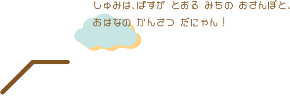 しゅみは、ばすが とおる みちの おさんぽと、おはなの かんさつ だにゃん！